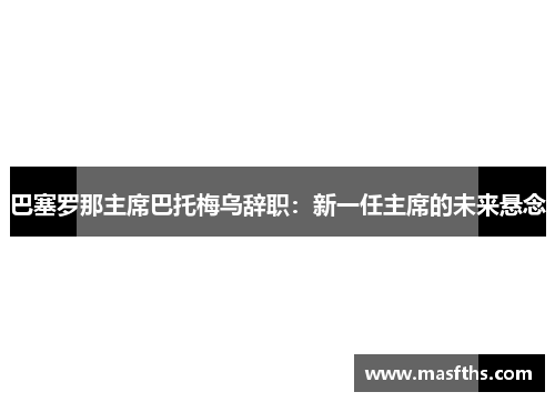 巴塞罗那主席巴托梅乌辞职：新一任主席的未来悬念